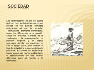 SOCIEDAD
Los Teotihuacanos no era un pueblo
belicoso pero se defendían cuando era
preciso de los pueblos nómadas
emigrantes del sur; La sociedad
Teotihuacana, altamente estratificada,
marco las diferencias de la posición
social del individuo a través de la
vestimenta y la ornamentación. La
posición corporal y la actitud
expresada denotan en ocasiones no
solo el rango social, sino también el
tipo de actividad a la que se dedico la
población. La ciudad de Teotihuacán
marca dentro del mundo prehispánico
el establecimiento de una relación
diferencial entre el hombre y la
naturaleza.
 