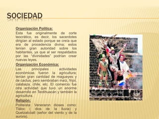 SOCIEDAD
Organización Política:
Esta fue originalmente de corte
teocrático, es decir, los sacerdotes
dirigían al estado porque se creía que
era de procedencia divina; estos
tenían gran autoridad sobre los
habitantes, ya que al ser respaldados
por las “divinidades” podrían crear
nuevas leyes.
Organización Económica:
Las principales actividades
económicas fueron la agricultura;
tenían gran cantidad de magueyes y
de cactus, pero sembraban maíz, frijol,
calabaza, chile, etc. El comercio fue
otra actividad que tuvo un enorme
desarrollo en Teotihuacán y también la
agricultura.
Religión:
Politeísta: Veneraron dioses como:
Tláloc ( dios de la lluvia) y
Quetzalcóatl (señor del viento y de la
aurora).
 