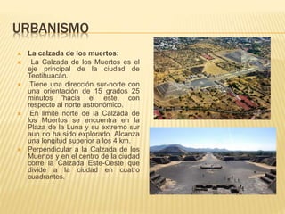 URBANISMO
 La calzada de los muertos:
 La Calzada de los Muertos es el
eje principal de la ciudad de
Teotihuacán.
 Tiene una dirección sur-norte con
una orientación de 15 grados 25
minutos 'hacia el este, con
respecto al norte astronómico.
 En limite norte de la Calzada de
los Muertos se encuentra en la
Plaza de la Luna y su extremo sur
aun no ha sido explorado. Alcanza
una longitud superior a los 4 km.
 Perpendicular a la Calzada de los
Muertos y en el centro de la ciudad
corre la Calzada Este-Oeste que
divide a la ciudad en cuatro
cuadrantes.
 