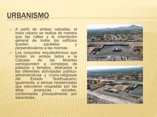 URBANISMO
 A partir de ambas calzadas, el
trazo urbano se realiza de manera
que las calles y la orientación
general de todos los edificios
queden paralelos y
perpendiculares a las mismas.
 Los conjuntos arquitectónicos que
limitan en ambos lados a la
Calzada de los Muertos
corresponden a complejos de
palacios y templos, dedicados a
las diferentes actividades político-
administrativas y cívico-religiosas
del Estado Teotihuacano;
igualmente, a aéreas residenciales
que estuvieron ocupadas por las
altas jerarquías sociales,
conformadas principalmente por
sacerdotes.
 
