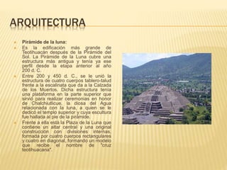 ARQUITECTURA
 Pirámide de la luna:
 Es la edificación más grande de
Teotihuacán después de la Pirámide del
Sol. La Pirámide de la Luna cubre una
estructura más antigua y tenía ya ese
perfil desde la etapa anterior al año
200 d. C.
 Entre 200 y 450 d. C., se le unió la
estructura de cuatro cuerpos tablero-talud
frente a la escalinata que da a la Calzada
de los Muertos. Dicha estructura tenía
una plataforma en la parte superior que
sirvió para realizar ceremonias en honor
de Chalchiutlicue, la diosa del Agua
relacionada con la luna, a quien se le
dedicó el templo superior y cuya escultura
fue hallada al pie de la pirámide.
 Frente a ella está la Plaza de la Luna que
contiene un altar central y una original
construcción con divisiones internas,
formada por cuatro cuerpos rectangulares
y cuatro en diagonal, formando un modelo
que recibe el nombre de "cruz
teotihuacana".
 