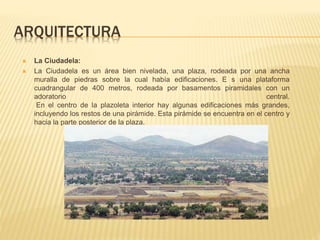 ARQUITECTURA
 La Ciudadela:
 La Ciudadela es un área bien nivelada, una plaza, rodeada por una ancha
muralla de piedras sobre la cual había edificaciones. E s una plataforma
cuadrangular de 400 metros, rodeada por basamentos piramidales con un
adoratorio central.
En el centro de la plazoleta interior hay algunas edificaciones más grandes,
incluyendo los restos de una pirámide. Esta pirámide se encuentra en el centro y
hacia la parte posterior de la plaza.
 