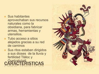 CARACTERISTICAS
 Sus habitantes
aprovechaban sus recursos
naturales como la
obsidiana, para fabricar
armas, herramientas y
utensilios.
 Tubo acceso a sitios
alejados gracias a su red
de caminos
 Sus ritos estaban dirigidos
a sus dioses de la lluvia y
fertilidad Tláloc y
Quetzalcóatl.
 