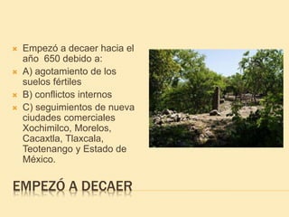 EMPEZÓ A DECAER
 Empezó a decaer hacia el
año 650 debido a:
 A) agotamiento de los
suelos fértiles
 B) conflictos internos
 C) seguimientos de nueva
ciudades comerciales
Xochimilco, Morelos,
Cacaxtla, Tlaxcala,
Teotenango y Estado de
México.
 