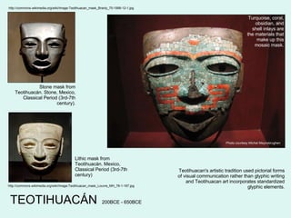 Teotihuacan's artistic tradition used pictorial forms of visual communication rather than glyphic writing and Teotihuacan art incorporates standardized glyphic elements. TEOTIHUACÁN Photo courtesy Michel Meynsbrughen Turquoise, coral, obsidian, and shell inlays are the materials that make up this mosaic mask. http://commons.wikimedia.org/wiki/Image:Teotihuacan_mask_Branly_70-1999-12-1.jpg Stone mask from Teotihuacán. Stone, Mexico, Classical Period (3rd-7th century). http://commons.wikimedia.org/wiki/Image:Teotihuacan_mask_Louvre_MH_78-1-187.jpg Lithic mask from Teotihuacán. Mexico, Classical Period (3rd-7th century) 200BCE - 650BCE 