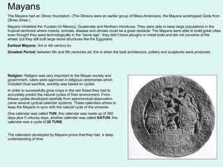 Mayans The Mayans had an Olmec foundation. (The Olmecs were an earlier group of Meso-Americans, the Mayans worshipped Gods from Olmec times.) Mayans inhabited the Yucatan (in Mexico), Guatemala and Northern Honduras. They were able to keep large populations in the tropical rainforest where insects, animals, disease and climate could be a great obstacle. The Mayans were able to build great cities even thought they were technologically in the “stone age”, they didn’t have ploughs or metal tools and did not conceive of the wheel, but they still built large stone structures like the Egyptians. Earliest Mayans:  3rd or 4th century bc Greatest Period:  between 6th and 9th centuries ad, this is when the best architecture, pottery and sculptures were produced.  Religion:  Religion was very important to the Mayan society and government, rulers were approved in religious ceremonies which included ritual sacrifice, worship was based on cycles. In order to successfully grow crops in the rain forest they had to accurately predict the natural cycles of their environment. From theses cycles developed carefully from astronomical observation came several cyclical calendar systems. These calendars where to keep the Mayans in sync with the natural cycle of the universe. One calendar was called  TUN , this calendar was made up of 360 days plus 5 unlucky days, another calendar was called  KATUN , this calendar was a cycle of  20 TUNS . The calendars developed by Mayans prove that they had  a deep understanding of time. 