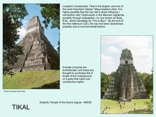 TIKAL Photos courtesy Ryan Weis Easterly Temple of the Grand Jaguar - 695CE Located in Guatamala, Tikal is the largest, and one of the most important “classic” Maya lowland cities. It is highly possible that the city had a direct influence / connection with Teotihuacán in the Mexican highlands, possibly through subjugation, by one known as Siyaj K'ak’, which translates as “Fire is Born”. By the end of the first millenium (CE), the city had been abandoned, possibly due to environmental factors. 9 levels comprise the tomb/temple, and these are thought to symbolize the 9 levels of the underground, or 9 gods that ruled over consecutive nights. 