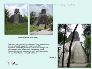 TIKAL Westerly Temple of the Masks Temple 5 Photos Courtesy  George and Audrey DeLange Tikal was a risk in terms of city-planning. There were no local streams or lakes to support the water needs of the population. Instead they relied on  Chultuns , or underground storage wells, which would collect the seasonal rainfall. Although this seemed a success, drought is still a possibility into why the civilization eventually collapsed. 
