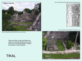 TIKAL http://en.wikipedia.org/wiki/Image:Acropolis_del_Norte.jpg http://en.wikipedia.org/wiki/Image:Tikal_Ballcourt.jpg Ballcourt Northern Acropolis Tikal was often at war with fellow city-states, and certain alliances were born, much as in the Greek tradition, without the Greeks or their traditions. http://en.wikipedia.org/wiki/Image:TempleIIILintelMaudslay.jpg 