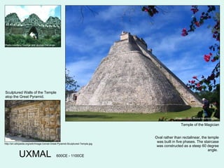 UXMAL Photo courtesy Michel Meynsbrughen Temple of the Magician Oval rather than rectalinear, the temple was built in five phases. The staircase was constructed as a steep 60 degree angle.  http://en.wikipedia.org/wiki/Image:Uxmal-Great-Pyramid-Sculptured-Temple.jpg Sculptured Walls of the Temple atop the Great Pyramid. 600CE - 1100CE Photo courtesy George and Audrey DeLange 
