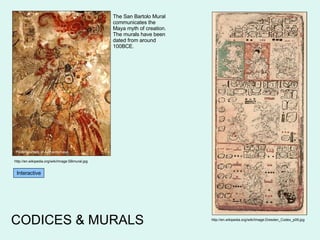CODICES & MURALS http://en.wikipedia.org/wiki/Image:Dresden_Codex_p09.jpg Interactive http://en.wikipedia.org/wiki/Image:SBmural.jpg Photo courtesy of Authenticmaya The San Bartolo Mural communicates the Maya myth of creation. The murals have been dated from around 100BCE. 
