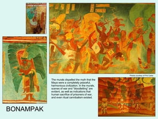 Photos courtesy of Phil Carter BONAMPAK The murals dispelled the myth that the Maya were a completely peaceful, harmonious civilization. In the murals, scenes of war and “bloodletting” are evident, as well as indications that human sacrifice of prisoners of war, and even ritual cannibalism existed. 