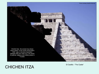 CHICHEN ITZA Photo courtesy Kashfia Rahman El Castillo - “The Castle” Chichén Itzá,  the ancient city whose name means “in the mouth at the Itzáe's Well”, was, in its time of grandeur (between 800 and 1200 A.D.), the centre of political, religious and military power in Yucatán. 