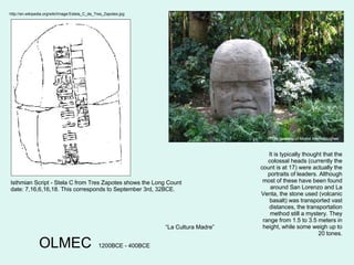 OLMEC Photo courtesy of Michel Meynsbrughen 1200BCE - 400BCE It is typically thought that the colossal heads (currently the count is at 17) were actually the portraits of leaders. Although most of these have been found around San Lorenzo and La Venta, the stone used (volcanic basalt) was transported vast distances, the transportation method still a mystery. They range from 1.5 to 3.5 meters in height, while some weigh up to 20 tones. “ La Cultura Madre” http://en.wikipedia.org/wiki/Image:Estela_C_de_Tres_Zapotes.jpg Isthmian Script - Stela C from Tres Zapotes shows the Long Count date: 7,16,6,16,18. This corresponds to September 3rd, 32BCE. 