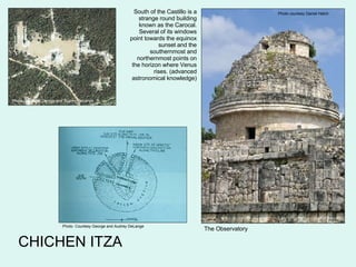 CHICHEN ITZA Photo courtesy Daniel Hatch The Observatory South of the Castillo is a strange round building known as the Carocal. Several of its windows point towards the equinox sunset and the southernmost and northernmost points on the horizon where Venus rises. (advanced astronomical knowledge) Photo  Courtesy George and Audrey DeLange Photo  Courtesy George and Audrey DeLange 