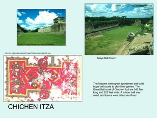 CHICHEN ITZA Maya Ball Court http://en.wikipedia.org/wiki/Image:Codex-borgia-tlachtli.png The Mayans were great sportsmen and build huge ball courts to play their games. The Great Ball court of Chichén Itzá are 545 feet long and 225 feet wide. A rubber ball was used, and losers were often sacrificed. Photo  Courtesy George and Audrey DeLange Photo  Courtesy George and Audrey DeLange 