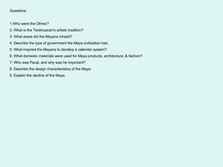 Questions 1.Who were the Olmec? 2. What is the Teotihuacan's artistic tradition? 3. What areas did the Mayans inhabit? 4. Describe the type of government the Maya civilization had. 5. What inspired the Mayans to develop a calendar system? 6. What domestic materials were used for Maya products, architecture, & fashion? 7. Who was Pacal, and why was he important? 8. Describe the design characteristics of the Maya. 9. Explain the decline of the Maya. 