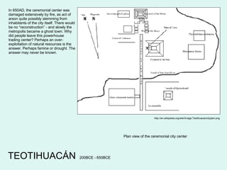 TEOTIHUACÁN http://en.wikipedia.org/wiki/Image:Teotihuacancityplan.png Plan view of the ceremonial city center In 650AD, the ceremonial center was damaged extensively by fire, as act of arson quite possibly stemming from inhabitants of the city itself. There would be no “reconstruction” - and slowly the metropolis became a ghost town. Why did people leave this powerhouse trading center? Perhaps an over-exploitation of natural resources is the answer. Perhaps famine or drought. The answer may never be known. 200BCE - 650BCE 