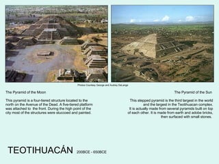 The Pyramid of the Moon This pyramid is a four-tiered structure located to the north on the Avenue of the Dead. A five-tiered platform was attached to  the front. During the high point of the city most of the structures were stuccoed and painted. The Pyramid of the Sun  This stepped pyramid is the third largest in the world and the largest in the Teotihuacan complex. It is actually made from several pyramids built on top of each other. It is made from earth and adobe bricks, then surfaced with small stones.  TEOTIHUACÁN 200BCE - 650BCE Photos Courtesy George and Audrey DeLange 