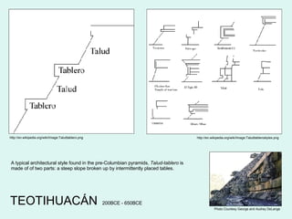 TEOTIHUACÁN http://en.wikipedia.org/wiki/Image:Taludtablerostyles.png http://en.wikipedia.org/wiki/Image:Taludtablero.png A typical architectural style found in the pre-Columbian pyramids,  Talud-tablero  is made of of two parts: a steep slope broken up by intermittently placed tables. 200BCE - 650BCE Photo Courtesy George and Audrey DeLange 