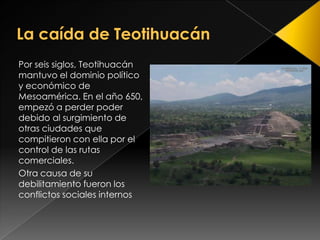 La caída de Teotihuacán <br />Por seis siglos, Teotihuacán mantuvo el dominio político y económico de Mesoamérica. En el a...