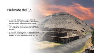 Pirámide del Sol
• La pirámide del Sol es el mayor edificio de
Teotihuacán y el segundo en toda Mesoamérica,
sólo detrás de la Gran Pirámide de Cholula.
• Tiene una altura de 63 metros, con una planta
casi cuadrada de aproximadamente 225 metros
por lado.
• La pirámide del sol se ubica en la banda oriental
de la calzada de los Muertos, prácticamente
alineada en forma perpendicular con esta vía.
 