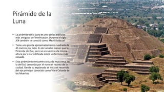 Pirámide de la
Luna
• La pirámide de la Luna es uno de los edificios
más antiguos de Teotihuacán. Durante el siglo
XIX también se conoció como Meztli Iztácual
• Tiene una planta aproximadamente cuadrada de
45 metros por lado. Es de tamaño menor que la
Pirámide del Sol, pero se encuentra a la misma
altura por estar edificada sobre un terreno más
elevado
• Esta pirámide se encuentra situada muy cerca de
la del Sol, cerrando por el norte el recinto de la
ciudad. Desde su explanada se inicia el recorrido
del eje principal conocido como Vía o Calzada de
los Muertos
 