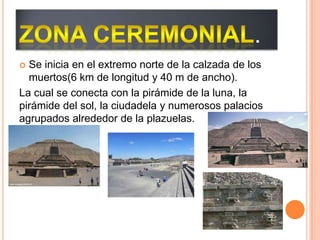 .
 Se inicia en el extremo norte de la calzada de los
muertos(6 km de longitud y 40 m de ancho).
La cual se conecta con la pirámide de la luna, la
pirámide del sol, la ciudadela y numerosos palacios
agrupados alrededor de la plazuelas.
 