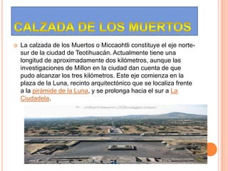  La calzada de los Muertos o Miccaohtli constituye el eje norte-
sur de la ciudad de Teotihuacán. Actualmente tiene una
longitud de aproximadamente dos kilómetros, aunque las
investigaciones de Millon en la ciudad dan cuenta de que
pudo alcanzar los tres kilómetros. Este eje comienza en la
plaza de la Luna, recinto arquitectónico que se localiza frente
a la pirámide de la Luna, y se prolonga hacia el sur a La
Ciudadela.
 