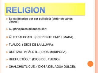  Se caracterizo por ser politeísta (creer en varios
dioses).
 Su principales deidades son:
 QUETZALCOATL. (SERPIENTE EMPLUMADA).
 TLALOC: ( DIOS DE LA LLUVIA).
 QUETZALPAPÁLOTL. ( DIOS MARIPOSA).
 HUEHUETÉOLT. (DIOS DEL FUEGO)
 CHALCHIUTLICUE. ( DIOSA DEL AGUA DULCE).
 