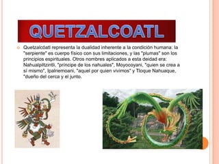  Quetzalcóatl representa la dualidad inherente a la condición humana: la
"serpiente" es cuerpo físico con sus limitaciones, y las "plumas" son los
principios espirituales. Otros nombres aplicados a esta deidad era:
Nahualpiltzintli, "príncipe de los nahuales", Moyocoyani, "quien se crea a
sí mismo", Ipalnemoani, "aquel por quien vivimos" y Tloque Nahuaque,
"dueño del cerca y el junto.
 