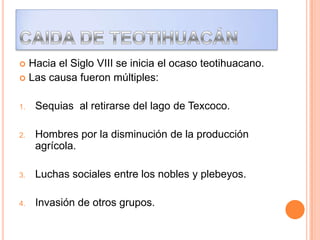  Hacia el Siglo VIII se inicia el ocaso teotihuacano.
 Las causa fueron múltiples:
1. Sequias al retirarse del lago de Texcoco.
2. Hombres por la disminución de la producción
agrícola.
3. Luchas sociales entre los nobles y plebeyos.
4. Invasión de otros grupos.
 