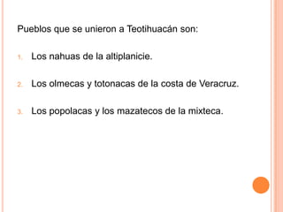 Pueblos que se unieron a Teotihuacán son:
1. Los nahuas de la altiplanicie.
2. Los olmecas y totonacas de la costa de Veracruz.
3. Los popolacas y los mazatecos de la mixteca.
 