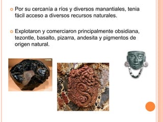  Por su cercanía a ríos y diversos manantiales, tenia
fácil acceso a diversos recursos naturales.
 Explotaron y comerciaron principalmente obsidiana,
tezontle, basalto, pizarra, andesita y pigmentos de
origen natural.
 