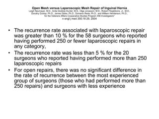 Open Mesh versus Laparoscopic Mesh Repair of Inguinal Hernia Leigh Neumayer, M.D., Anita Giobbie-Hurder, M.S., Olga Jonasson, M.D., Robert Fitzgibbons, Jr., M.D., Dorothy Dunlop, Ph.D., James Gibbs, Ph.D., Domenic Reda, Ph.D., and William Henderson, Ph.D., for the Veterans Affairs Cooperative Studies Program 456 Investigators* n engl j med 350;18 29, 2004 The recurrence rate associated with laparoscopic repair was greater than 10 % for the 58 surgeons who reported having performed 250 or fewer laparoscopic repairs in any category,  The recurrence rate was less than 5 % for the 20 surgeons who reported having performed more than 250 laparoscopic repairs For open repairs, there was no significant difference in the rate of recurrence between the most experienced group of surgeons (those who had performed more than 250 repairs) and surgeons with less experience 
