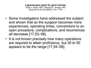 Laparoscopic repair for groin hernias Chad J. Davis, MD*, Maurice E. Arregui, MD Surg Clin N Am 83 (2003) 1141–1161 Some investigators have addressed the subject and shown that as the surgeon becomes more experienced, operating times, conversions to an open procedure, complications, and recurrences all decrease [17,53–56].  It is not known precisely how many operations are required to attain proficiency, but 30 to 50 appears to be the range [17,54–56]. 