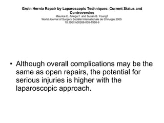 Groin Hernia Repair by Laparoscopic Techniques: Current Status and Controversies Maurice E. Arregui1  and Susan B. Young1 World Journal of Surgery Société Internationale de Chirurgie 2005  10.1007/s00268-005-7968-9 Although overall complications may be the same as open repairs, the potential for serious injuries is higher with the laparoscopic approach.  