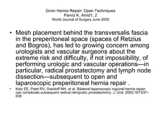 Groin Hernia Repair: Open Techniques Parviz K. Amid1, 2 World Journal of Surgery June 2005 Mesh placement behind the transversalis fascia in the preperitoneal space (spaces of Retzius and Bogros), has led to growing concern among urologists and vascular surgeons about the extreme risk and difficulty, if not impossibility, of performing urologic and vascular operations—in particular, radical prostatectomy and lymph node dissection—subsequent to open and laparoscopic preperitoneal hernia repair .  Katz EE, Patel RV, Sokoloff MH, et al. Bilateral laparoscopic inguinal hernia repair can complicate subsequent radical retropubic prostatectomy. J. Urol. 2002;167:637–638  