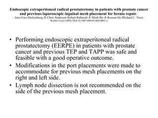 Endoscopic extraperitoneal radical prostatectomy in patients with prostate cancer and previous laparoscopic inguinal mesh placement for hernia repair .  Jens-Uwe Stolzenburg Æ Chris Anderson Robert Rabenalt Æ Minh Do Æ Kossen Ho Michael C. Truss World J Urol (2005) DOI 10.1007/s00345-005-0001-y Performing endoscopic extraperitoneal radical prostatectomy (EERPE) in patients with prostate cancer and previous TEP and TAPP was safe and feasible with a good operative outcome. Modifications in the port placements were made to accommodate for previous mesh placements on the right and left side.  Lymph node dissection is not recommended on the side of the previous mesh placement.  