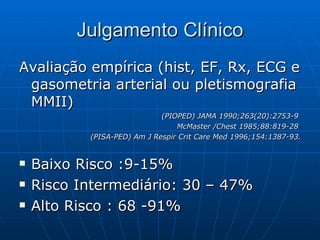 Julgamento Clínico Avaliação empírica (hist, EF, Rx, ECG e gasometria arterial ou pletismografia MMII)  (PIOPED) JAMA 1990;263(20):2753-9  McMaster /Chest 1985;88:819-28  (PISA-PED) Am J Respir Crit Care Med 1996;154:1387-93. Baixo Risco :9-15% Risco Intermediário: 30 – 47% Alto Risco : 68 -91% 