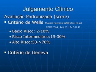 Julgamento Clínico Avaliação Padronizada (score) Critério de Wells  Thromb Haemost 2000;83:416-20 Baixo Risco: 2-10% Risco Intermediário:19-30% Alto Risco:50->70% Critério de Geneva NEJM 2008,;349;13:1247-1256 