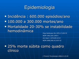 Epidemiologia Incidência : 600.000 episódios/ano 100.000 a 300.000 mortes/ano Mortalidade 20-30% se instabilidade hemodinâmica  25% morte súbita como quadro clínico Prog Cardiovasc Dis 1975;17:259-70 NEJM 1992;326:1240-5 Am Heart J 1975;89:413-8 NEJM 2008;358;10:1037-51 J Thromb Thrombolysis 2006;21:23-29 