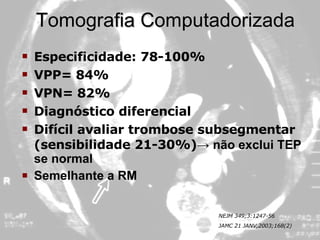 Tomografia Computadorizada Especificidade: 78-100% VPP= 84% VPN= 82% Diagnóstico diferencial Difícil avaliar trombose subsegmentar (sensibilidade 21-30%) -> não exclui TEP se normal  Semelhante a RM NEJM 349;3:1247-56 JAMC 21 JANV,2003;168(2) 