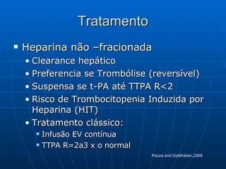 Tratamento Heparina não –fracionada Clearance hepático Preferencia se Trombólise (reversível) Suspensa se t-PA até TTPA R<2 Risco de Trombocitopenia Induzida por Heparina (HIT) Tratamento clássico:  Infusão EV contínua TTPA R=2a3 x o normal Piazza and Goldhaber,2008 