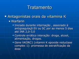 Tratamento Antagonistas orais da vitamina K Warfarin Iniciado durante internação , associado á antigoagulaçã EV ou SC por ao menos 5 dias até INR 2,0-3,0 Controle errático interação: droga, alcool, alimentação, drogas. Gene VKORC1 (vitamin K epoxide reductase complex 1): promessa de estratificação da dose 