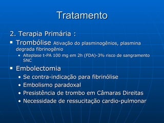 Tratamento 2. Terapia Primária : Trombólise  Ativação do plasminogênios, plasmina degrada fibrinogênio Alteplase t-PA 100 mg em 2h (FDA)-3% risco de sangramento SNC Embolectomia Se contra-indicação para fibrinólise Embolismo paradoxal Presistência de trombo em Câmaras Direitas Necessidade de ressucitação cardio-pulmonar 