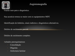 Angiotomografia

-Padrão ouro para o diagnóstico.


-Sua acurácia tornou-se maior com os equipamentos MDT.


-Identificação de êmbolos, sinais indiretos e diagnósticos alternativos.


-Defeito de enchimento parcial.


-Defeito de enchimento completo.


-Achados parenquimatosos
    -   Consolidação
    -   Oligemia
    -   Atelectasia laminar
 