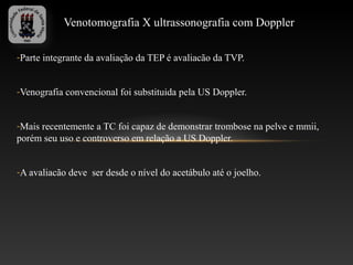 Venotomografia X ultrassonografia com Doppler

-Parte integrante da avaliação da TEP é avaliacão da TVP.


-Venografia convencional foi substituida pela US Doppler.


-Mais recentemente a TC foi capaz de demonstrar trombose na pelve e mmii,
porém seu uso e controverso em relação a US Doppler.


-A avaliacão deve ser desde o nível do acetábulo até o joelho.
 