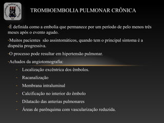 TROMBOEMBOLIA PULMONAR CRÔNICA

-É definida como a embolia que permanece por um período de pelo menos três
meses após o evento agudo.
-Muitos pacientes são assintomáticos, quando tem o principal sintoma é a
dispnéia progressiva.
-O processo pode resultar em hipertensão pulmonar.
-Achados da angiotomografia:
    -   Localização excêntrica dos êmbolos.
    -   Racanalização
    -   Membrana intraluminal
    -   Calcificação no interior do êmbolo
    -   Dilatacão das anterias pulmonares
    -   Áreas de parênquima com vascularização reduzida.
 