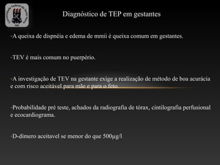 Diagnóstico de TEP em gestantes

-A queixa de dispnéia e edema de mmii é queixa comum em gestantes.


-TEV é mais comum no puerpério.


-A investigação de TEV na gestante exige a realização de método de boa acurácia
e com risco aceitável para mãe e para o feto.


-Probabilidade pré teste, achados da radiografia de tórax, cintilografia perfusional
e ecocardiograma.


-D-dímero aceitavel se menor do que 500µg/l
 